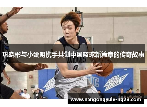 巩晓彬与小姚明携手共创中国篮球新篇章的传奇故事