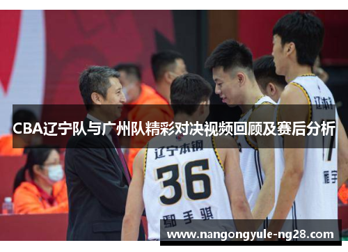 CBA辽宁队与广州队精彩对决视频回顾及赛后分析