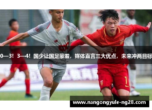 0—3！3—4！国少让国足蒙羞，媒体直言三大优点，未来冲两目标